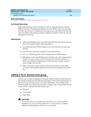 Page 372DEFINITY ECS Release 8.2
Administrator’s Guide  555-233-506  Issue 1
April 2000
Managing trunks 
348 Adding a Tie or Access trunk group 
12
More information
Call Detail Recording
Call Detail Recording can be activated for calls on a personal CO line, but the 
CDR record does not specifically identify the call as PCOL. Calls over personal 
CO lines can, however, be identified by the trunk access code used on the call. The 
call is recorded to the extension number assigned to the phone where the call was...