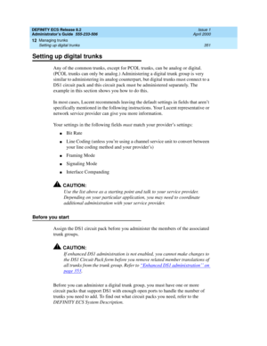 Page 375DEFINITY ECS Release 8.2
Administrator’s Guide  555-233-506  Issue 1
April 2000
Managing trunks 
351 Setting up digital trunks 
12
Setting up digital trunks
Any of the common trunks, except for PCOL trunks, can be analog or digital. 
(PCOL trunks can only be analog.) Administering a digital trunk group is very 
similar to administering its analog counterpart, but digital trunks must connect to a 
DS1 circuit pack and this circuit pack must be administered separately. The 
example in this section shows...