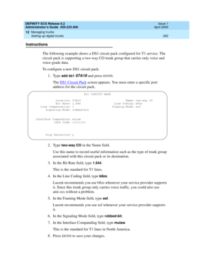 Page 376DEFINITY ECS Release 8.2
Administrator’s Guide  555-233-506  Issue 1
April 2000
Managing trunks 
352 Setting up digital trunks 
12
Instructions
The following example shows a DS1 circuit pack configured for T1 service. The 
circuit pack is supporting a two-way CO trunk group that carries only voice and 
voice-grade data.
To configure a new DS1 circuit pack:
1. Type 
add ds1 07A19 and press ENTER.
The DS1 Circuit Pack
 screen appears. You must enter a specific port 
address for the circuit pack.
2. Type...