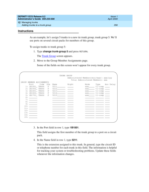 Page 380DEFINITY ECS Release 8.2
Administrator’s Guide  555-233-506  Issue 1
April 2000
Managing trunks 
356 Adding trunks to a trunk group 
12
Instructions
As an example, let’s assign 5 trunks to a new tie trunk group, trunk group 5. We’ll 
use ports on several circuit packs for members of this group.
To assign trunks to trunk group 5:
1. Type 
change trunk-group 5 and press RETURN.
The Trunk Group
 screen appears.
2. Move to the Group Member Assignments page.
Some of the fields on this screen won’t appear for...