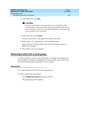 Page 381DEFINITY ECS Release 8.2
Administrator’s Guide  555-233-506  Issue 1
April 2000
Managing trunks 
357 Removing trunks from a trunk group 
12
5. In the Mode field, type e&m.
!CAUTION:
An entry in this field is only required for some circuit packs. Dip 
switch settings on the circuit pack control the signalling mode used on 
the trunk group, so the entry in the Mode field must correspond to the 
actual setting on the circuit pack.
6. In the Type field, type 
t1-comp.
An entry in this field is only required...