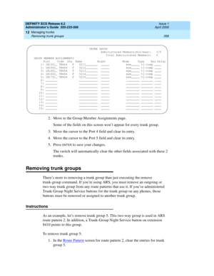 Page 382DEFINITY ECS Release 8.2
Administrator’s Guide  555-233-506  Issue 1
April 2000
Managing trunks 
358 Removing trunk groups 
12
2. Move to the Group Member Assignments page.
Some of the fields on this screen won’t appear for every trunk group.
3. Move the cursor to the Port 4 field and clear its entry.
4. Move the cursor to the Port 5 field and clear its entry.
5. Press 
ENTER to save your changes.
The switch will automatically clear the other fields associated with these 2 
trunks.
Removing trunk groups...