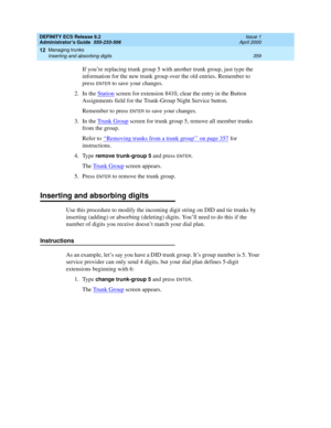 Page 383DEFINITY ECS Release 8.2
Administrator’s Guide  555-233-506  Issue 1
April 2000
Managing trunks 
359 Inserting and absorbing digits 
12
If you’re replacing trunk group 5 with another trunk group, just type the 
information for the new trunk group over the old entries. Remember to 
press 
ENTER to save your changes.
2. In the Station
 screen for extension 8410, clear the entry in the Button 
Assignments field for the Trunk-Group Night Service button.
Remember to press 
ENTER to save your changes.
3. In...