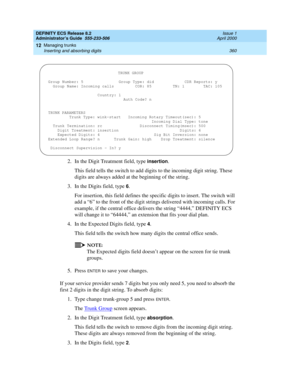 Page 384DEFINITY ECS Release 8.2
Administrator’s Guide  555-233-506  Issue 1
April 2000
Managing trunks 
360 Inserting and absorbing digits 
12
2. In the Digit Treatment field, type insertion.
This field tells the switch to add digits to the incoming digit string. These 
digits are always added at the beginning of the string.
3. In the Digits field, type 
6.
For insertion, this field defines the specific digits to insert. The switch will 
add a “6” to the front of the digit strings delivered with incoming calls....