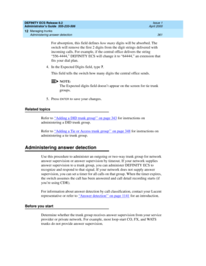 Page 385DEFINITY ECS Release 8.2
Administrator’s Guide  555-233-506  Issue 1
April 2000
Managing trunks 
361 Administering answer detection 
12
For absorption, this field defines how many digits will be absorbed. The 
switch will remove the first 2 digits from the digit strings delivered with 
incoming calls. For example, if the central office delivers the string 
“556-4444,” DEFINITY ECS will change it to “64444,” an extension that 
fits your dial plan.
4. In the Expected Digits field, type 
7.
This field tells...