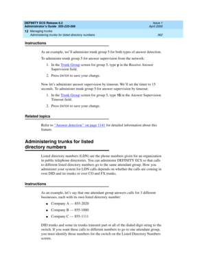 Page 386DEFINITY ECS Release 8.2
Administrator’s Guide  555-233-506  Issue 1
April 2000
Managing trunks 
362 Administering trunks for listed directory numbers 
12
Instructions
As an example, we’ll administer trunk group 5 for both types of answer detection. 
To administer trunk group 5 for answer supervision from the network:
1. In the Trunk Group
 screen for group 5, type y in the Receive Answer 
Supervision field.
2. Press 
ENTER to save your change.
Now let’s administer answer supervision by timeout. We’ll...