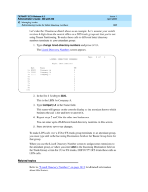 Page 387DEFINITY ECS Release 8.2
Administrator’s Guide  555-233-506  Issue 1
April 2000
Managing trunks 
363 Administering trunks for listed directory numbers 
12
Let’s take the 3 businesses listed above as an example. Let’s assume your switch 
receives 4 digits from the central office on a DID trunk group and that you’re not 
using Tenant Partitioning. To make these calls to different listed directory 
numbers terminate to your attendant group:
1. Type 
change listed-directory-numbers and press ENTER.
The...