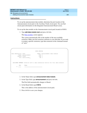 Page 390DEFINITY ECS Release 8.2
Administrator’s Guide  555-233-506  Issue 1
April 2000
Managing announcements 
366 Adding announcement data modules 
13
Instructions
To set up the announcement data module, determine the port location of the 
Announcement circuit pack or the Auxiliary Trunk circuit pack. You can find 
circuit pack information on the Integrated Announcement Board screen.
To set up the data module on the Announcement circuit pack located at 01B18:
1. Type 
add data-module next and press RETURN.
The...