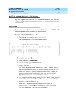 Page 391DEFINITY ECS Release 8.2
Administrator’s Guide  555-233-506  Issue 1
April 2000
Managing announcements 
367 Adding announcement extensions 
13
Adding announcement extensions
You need to assign an extension for each announcement that you want to record. 
After you define an announcement extension, you use it to record and access the 
announcement.
Instructions
Let’s use extension 1234 for an announcement about business hours. We’ll use the 
integrated announcement circuit pack located on 01B18. 
To add an...