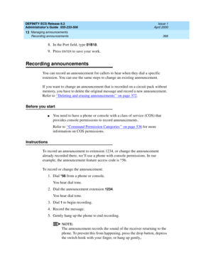 Page 392DEFINITY ECS Release 8.2
Administrator’s Guide  555-233-506  Issue 1
April 2000
Managing announcements 
368 Recording announcements 
13
8. In the Port field, type 01B18.
9. Press 
ENTER to save your work.
Recording announcements
You can record an announcement for callers to hear when they dial a specific 
extension. You can use the same steps to change an existing announcement.
If you want to change an announcement that is recorded on a circuit pack without 
memory, you have to delete the original...