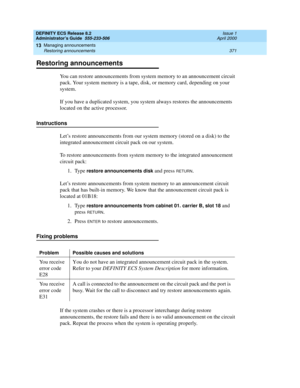 Page 395DEFINITY ECS Release 8.2
Administrator’s Guide  555-233-506  Issue 1
April 2000
Managing announcements 
371 Restoring announcements 
13
Restoring announcements
You can restore announcements from system memory to an announcement circuit 
pack. Your system memory is a tape, disk, or memory card, depending on your 
system.
If you have a duplicated system, you system always restores the announcements 
located on the active processor.
Instructions
Let’s restore announcements from our system memory (stored on...