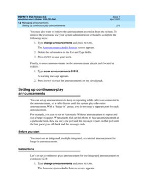 Page 397DEFINITY ECS Release 8.2
Administrator’s Guide  555-233-506  Issue 1
April 2000
Managing announcements 
373 Setting up continuous-play announcements 
13
You may also want to remove the announcement extension from the system. To 
remove the extension, use your system administration terminal to complete the 
following steps:
1. Type 
change announcements and press RETURN.
The Announcements/Audio Sources
 screen appears.
2. Delete the information in the Ext and Type fields.
3. Press 
ENTER to save your...