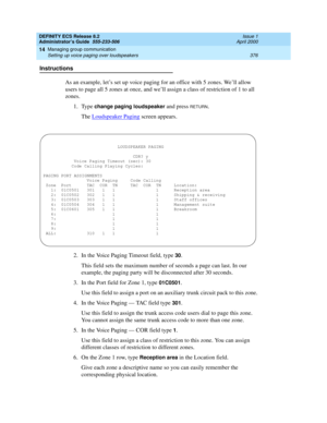 Page 400DEFINITY ECS Release 8.2
Administrator’s Guide  555-233-506  Issue 1
April 2000
Managing group communication 
376 Setting up voice paging over loudspeakers 
14
Instructions
As an example, let’s set up voice paging for an office with 5 zones. We’ll allow 
users to page all 5 zones at once, and we’ll assign a class of restriction of 1 to all 
zones.
1. Type 
change paging loudspeaker and press RETURN.
The Loudspeaker Paging
 screen appears. 
2. In the Voice Paging Timeout field, type 
30.
This field sets...