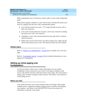 Page 402DEFINITY ECS Release 8.2
Administrator’s Guide  555-233-506  Issue 1
April 2000
Managing group communication 
378 Setting up chime paging over loudspeakers 
14
With an appropriate class of restriction, remote callers can also make loudspeaker 
pages.
When deluxe paging is enabled, if a user with an active call dials the trunk access 
code for a paging zone the active call is automatically parked.
nUsers dial the trunk access code + “#” to page and park an active call on 
their own extensions.
nUsers with...