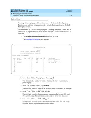 Page 403DEFINITY ECS Release 8.2
Administrator’s Guide  555-233-506  Issue 1
April 2000
Managing group communication 
379 Setting up chime paging over loudspeakers 
14
Instructions
To set up chime paging, you fill out the necessary fields on the Loudspeaker 
Paging screen and then assign chime codes to individual extensions on the Code 
Calling IDs screen.
As an example, let’s set up chime paging for a clothing store with 3 zones. We’ll 
allow users to page all zones at once, and we’ll assign a class of...