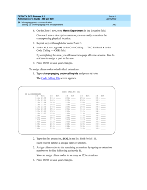 Page 404DEFINITY ECS Release 8.2
Administrator’s Guide  555-233-506  Issue 1
April 2000
Managing group communication 
380 Setting up chime paging over loudspeakers 
14
6. On the Zone 1 row, type Men’s Department in the Location field.
Give each zone a descriptive name so you can easily remember the 
corresponding physical location.
7. Repeat steps 4 through 6 for zones 2 and 3.
8. In the ALL row, type 
89 in the Code Calling — TAC field and 1 in the 
Code Calling — COR field. 
By completing this row, you allow...