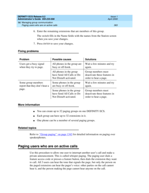 Page 407DEFINITY ECS Release 8.2
Administrator’s Guide  555-233-506  Issue 1
April 2000
Managing group communication 
383 Paging users who are on active calls 
14
6. Enter the remaining extensions that are members of this group.
The switch fills in the Name fields with the names from the Station screen 
when you save your changes.
7. Press 
ENTER to save your changes.
Fixing problems
More information
nYou can create up to 32 paging groups on one DEFINITY ECS.
nEach group can have up to 32 extensions in it.
nOne...