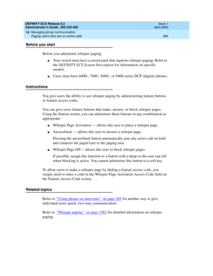 Page 408DEFINITY ECS Release 8.2
Administrator’s Guide  555-233-506  Issue 1
April 2000
Managing group communication 
384 Paging users who are on active calls 
14
Before you start
Before you administer whisper paging:
nYour switch must have a circuit pack that supports whisper paging. Refer to 
the DEFINITY ECS System Description for information on specific 
models.
nUsers must have 6400-, 7400-, 8400-, or 9400-series DCP (digital) phones.
Instructions
You give users the ability to use whisper paging by...