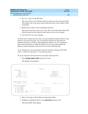 Page 410DEFINITY ECS Release 8.2
Administrator’s Guide  555-233-506  Issue 1
April 2000
Managing group communication 
386 Using phones as intercoms 
14
4. On row 1, type 1 in the DC field.
This is the code a user will dial to make an intercom call to extension 2010. 
The length of this code must exactly match the entry in the Length of Dial 
Code field.
5. Repeat steps 3 and 4 for the remaining extensions.
Dial codes don’t have to be in any order. The switch fills in the Name field 
with the name from the...