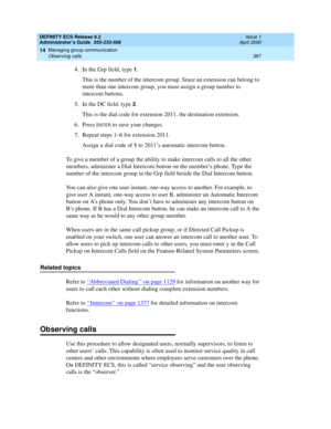 Page 411DEFINITY ECS Release 8.2
Administrator’s Guide  555-233-506  Issue 1
April 2000
Managing group communication 
387 Observing calls 
14
4. In the Grp field, type 1.
This is the number of the intercom group. Since an extension can belong to 
more than one intercom group, you must assign a group number to 
intercom buttons.
5. In the DC field, type 
2.
This is the dial code for extension 2011, the destination extension.
6. Press 
ENTER to save your changes.
7.Repeat steps 1–6 for extension 2011.
Assign a...