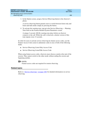 Page 413DEFINITY ECS Release 8.2
Administrator’s Guide  555-233-506  Issue 1
April 2000
Managing group communication 
389 Observing calls 
14
3.In the Station screen, assign a Service Observing button to the observer’s 
phone.
A service observing button permits users to switch between listen-only and 
listen-and-talk modes simply by pressing the button.
4. To activate the warning tone, type 
y in the Service Observing — Warning 
Tone field on the
 Feature-Related System Parameters screen.
A unique 2-second,...