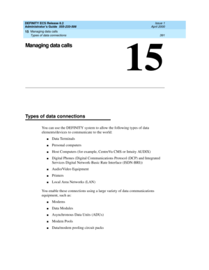 Page 415Managing data calls 
391 Types of data connections 
15
DEFINITY ECS Release 8.2
Administrator’s Guide  555-233-506  Issue 1
April 2000
15
Managing data calls
Types of data connections
You can use the DEFINITY system to allow the following types of data 
elements/devices to communicate to the world:
nData Terminals
nPersonal computers
nHost Computers (for example, CentreVu CMS or Intuity AUDIX)
nDigital Phones (Digital Communications Protocol (DCP) and Integrated 
Services Digital Network-Basic Rate...