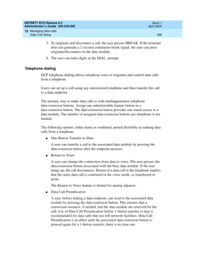 Page 420DEFINITY ECS Release 8.2
Administrator’s Guide  555-233-506  Issue 1
April 2000
Managing data calls 
396 Data Call Setup 
15
3. To originate and disconnect a call, the user presses BREAK. If the terminal 
does not generate a 2-second continuous break signal, the user can press 
originate/disconnect on the data module.
4. The user can enter digits at the DIAL: prompt.
Telephone dialing 
DCP telephone dialing allows telephone users to originate and control data calls 
from a telephone.
Users can set up a...