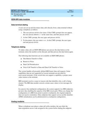 Page 421DEFINITY ECS Release 8.2
Administrator’s Guide  555-233-506  Issue 1
April 2000
Managing data calls 
397 Data Call Setup 
15
ISDN-BRI data modules
Data-terminal dialing
A user can set up and disconnect data calls directly from a data terminal without 
using a telephone as follows:
1. The user presses 
ENTER a few times. If the CMD: prompt does not appear, 
the user presses 
BREAK A + T at the same time, and then presses ENTER.
2. At the CMD: prompt, the user types and presses 
ENTER.
3. To disconnect,...