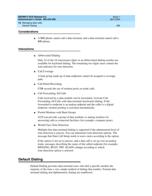 Page 422DEFINITY ECS Release 8.2
Administrator’s Guide  555-233-506  Issue 1
April 2000
Managing data calls 
398 Default Dialing 
15
Considerations
nA BRI phone cannot call a data terminal, and a data terminal cannot call a 
BRI phone.
Interactions 
nAbbreviated Dialing
Only 22 of the 24 (maximum) digits in an abbreviated-dialing number are 
available for keyboard dialing. The remaining two digits must contain the 
wait indicator for tone detection.
nCall Coverage
A hunt group made up of data endpoints cannot be...