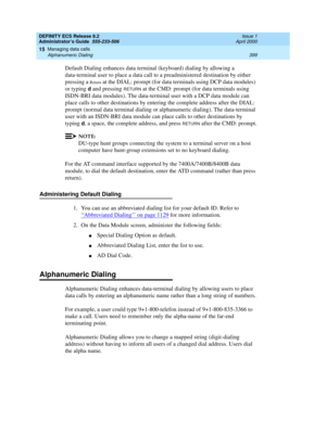 Page 423DEFINITY ECS Release 8.2
Administrator’s Guide  555-233-506  Issue 1
April 2000
Managing data calls 
399 Alphanumeric Dialing 
15
Default Dialing enhances data terminal (keyboard) dialing by allowing a 
data-terminal user to place a data call to a preadministered destination by either 
pressing a 
Return at the DIAL: prompt (for data terminals using DCP data modules) 
or typing 
d and pressing RETURN at the CMD: prompt (for data terminals using 
ISDN-BRI data modules). The data-terminal user with a DCP...