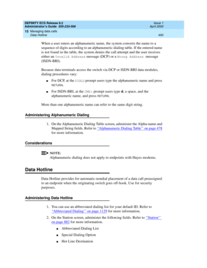 Page 424DEFINITY ECS Release 8.2
Administrator’s Guide  555-233-506  Issue 1
April 2000
Managing data calls 
400 Data Hotline 
15
When a user enters an alphanumeric name, the system converts the name to a 
sequence of digits according to an alphanumeric-dialing table. If the entered name 
is not found in the table, the system denies the call attempt and the user receives 
either an 
Invalid Address message (DCP) or a Wrong Address message 
(ISDN-BRI).
Because data terminals access the switch via DCP or ISDN-BRI...