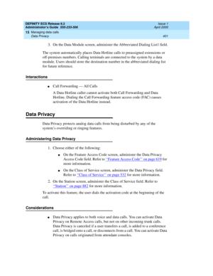 Page 425DEFINITY ECS Release 8.2
Administrator’s Guide  555-233-506  Issue 1
April 2000
Managing data calls 
401 Data Privacy 
15
3. On the Data Module screen, administer the Abbreviated Dialing List1 field.
The system automatically places Data Hotline calls to preassigned extensions or 
off-premises numbers. Calling terminals are connected to the system by a data 
module. Users should store the destination number in the abbreviated dialing list 
for future reference.
Interactions
nCall Forwarding — All Calls
A...