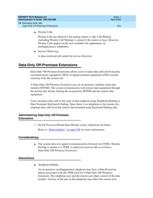 Page 428DEFINITY ECS Release 8.2
Administrator’s Guide  555-233-506  Issue 1
April 2000
Managing data calls 
404 Data-Only Off-Premises Extensions 
15
nPriority Calls
Priority Calls are allowed if the analog station is idle. Call Waiting 
(including Priority Call Waiting) is denied if the station is busy. However, 
Priority Calls appear on the next available line appearance on 
multiappearance telephones.
nService Observing
A data-restricted call cannot be service observed.
Data-Only Off-Premises Extensions...