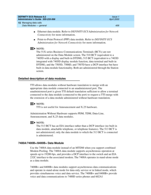 Page 430DEFINITY ECS Release 8.2
Administrator’s Guide  555-233-506  Issue 1
April 2000
Managing data calls 
406 Data Modules — general 
15
nEthernet data module. Refer to DEFINITY ECS Administration for Network 
Connectivity for more information.
nPoint-to-Point Protocol (PPP) data module. Refer to DEFINITY ECS 
Administration for Network Connectivity for more information.
NOTE:
The 51X series Business Communications Terminals (BCTs) are not 
administered on the Data Module screen. The 510 BCT (equivalent to a...