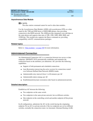 Page 432DEFINITY ECS Release 8.2
Administrator’s Guide  555-233-506  Issue 1
April 2000
Managing data calls 
408 Administered Connection 
15
Asynchronous Data Module 
NOTE:
The alias station command cannot be used to alias data modules.
Use the Asynchronous Data Module (ADM) with asynchronous DTEs as a data 
stand for the 7500 and 8500 Series of ISDN-BRI phones, thus providing 
connection to the ISDN network. The ADM provides integrated voice and data on 
the same phone and supports data rates of 300, 1200,...