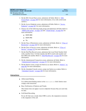 Page 437DEFINITY ECS Release 8.2
Administrator’s Guide  555-233-506  Issue 1
April 2000
Managing data calls 
413 Administered Connection 
15
2. On the DS1 Circuit Pack screen, administer all fields. Refer to ‘‘DS1 
Circuit Pack’’ on page 599 for more information. (Use with switch node 
carriers.)
3. On the Access Endpoint screen, administer all fields. Refer to ‘‘
Access 
Endpoint’’ on page 467 for more information.
4. Choose one of the following trunk groups and administer all fields. Refer to 
‘‘
ISDN trunk...