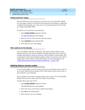 Page 45DEFINITY ECS Release 8.2
Administrator’s Guide  555-233-506  Issue 1
April 2000
Introduction to the DEFINITY system 
21 Adding feature access codes 
2
Adding extension ranges
You may find that as your needs grow you want a new set of extensions. Before 
you can assign a station to an extension, the extension must belong to a range that 
is defined in the dial plan. Let’s add a new set of extensions that start with 3 and 
are 4 digits long (3000–3999).
To add this set of extensions to the dial plan:
1....