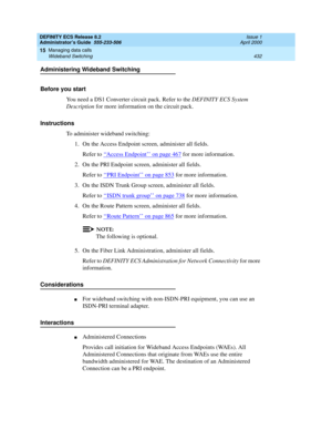 Page 456DEFINITY ECS Release 8.2
Administrator’s Guide  555-233-506  Issue 1
April 2000
Managing data calls 
432 Wideband Switching 
15
Administering Wideband Switching
Before you start
You need a DS1 Converter circuit pack. Refer to the DEFINITY ECS System 
Description for more information on the circuit pack.
Instructions
To administer wideband switching:
1. On the Access Endpoint screen, administer all fields. 
Refer to ‘‘
Access Endpoint’’ on page 467 for more information.
2. On the PRI Endpoint screen,...