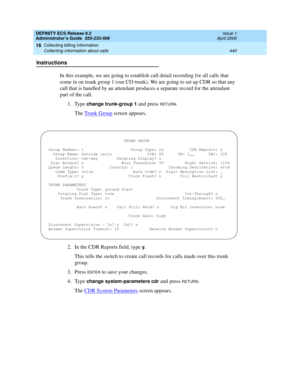 Page 464DEFINITY ECS Release 8.2
Administrator’s Guide  555-233-506  Issue 1
April 2000
Collecting billing information 
440 Collecting information about calls 
16
Instructions
In this example, we are going to establish call detail recording for all calls that 
come in on trunk group 1 (our CO trunk). We are going to set up CDR so that any 
call that is handled by an attendant produces a separate record for the attendant 
part of the call.
1. Type 
change trunk-group 1 and press RETURN.
The Trunk Group
 screen...