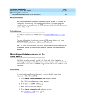 Page 466DEFINITY ECS Release 8.2
Administrator’s Guide  555-233-506  Issue 1
April 2000
Collecting billing information 
442 Recording calls between users on the same switch 
16
More information
You can also administer the switch to produce separate records for calls that are 
conferenced or transferred. This is called Call Splitting. There are many other 
variations that you can administer for CDR, and these are described in the screens 
section of this book.
Related topics
For additional information on CDR,...