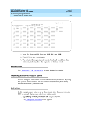 Page 467DEFINITY ECS Release 8.2
Administrator’s Guide  555-233-506  Issue 1
April 2000
Collecting billing information 
443 Tracking calls by account code 
16
5. In the first three available slots, type 5100, 5101, and 5102.
6. Press 
ENTER to save your changes. 
7. The switch will now produce call records for all calls to and from these 
extensions, including those that originated on the local switch.
Related topics
See ‘‘
Intraswitch CDR’’ on page 1226 for more detailed information. 
Tracking calls by account...