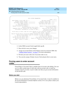 Page 468DEFINITY ECS Release 8.2
Administrator’s Guide  555-233-506  Issue 1
April 2000
Collecting billing information 
444 Forcing users to enter account codes 
16
2. In the CDR Account Code Length field, type 5.
3. Press ENTER to save your changes. 
4. Assign an account button on the Station screen for extension 5004. See 
‘‘
Adding feature buttons’’ on page 57 for more information. 
5. Provide your users with a list of account codes to use. 
6. You can also assign a Feature Access Code and give this to your...