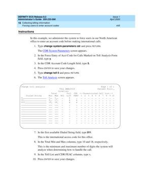 Page 469DEFINITY ECS Release 8.2
Administrator’s Guide  555-233-506  Issue 1
April 2000
Collecting billing information 
445 Forcing users to enter account codes 
16
Instructions
In this example, we administer the system to force users in our North American 
office to enter an account code before making international calls. 
1. Type 
change system-parameters cdr and press RETURN.
The CDR System Parameters screen appears.
2. In the Force Entry of Acct Code for Calls Marked on Toll Analysis Form 
field, type 
y.
3....