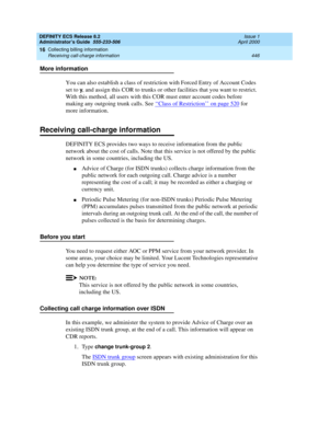 Page 470DEFINITY ECS Release 8.2
Administrator’s Guide  555-233-506  Issue 1
April 2000
Collecting billing information 
446 Receiving call-charge information 
16
More information
You can also establish a class of restriction with Forced Entry of Account Codes 
set to 
y, and assign this COR to trunks or other facilities that you want to restrict. 
With this method, all users with this COR must enter account codes before 
making any outgoing trunk calls. See ‘‘
Class of Restriction’’ on page 520 for 
more...