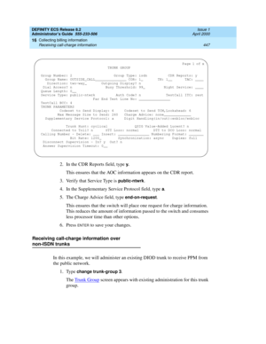 Page 471DEFINITY ECS Release 8.2
Administrator’s Guide  555-233-506  Issue 1
April 2000
Collecting billing information 
447 Receiving call-charge information 
16
2. In the CDR Reports field, type y.
This ensures that the AOC information appears on the CDR report. 
3. Verify that Service Type is 
public-ntwrk.
4. In the Supplementary Service Protocol field, type a.
5. The Charge Advice field, type 
end-on-request. 
This ensures that the switch will place one request for charge information. 
This reduces the...