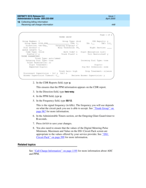 Page 472DEFINITY ECS Release 8.2
Administrator’s Guide  555-233-506  Issue 1
April 2000
Collecting billing information 
448 Receiving call-charge information 
16
2. In the CDR Reports field, type y.
This ensures that the PPM information appears on the CDR report. 
3. In the Direction field, type 
two-way.
4. In the PPM field, type y.
5. In the Frequency field, type 
50/12.
This is the signal frequency (in kHz). The frequency you will use depends 
on what the circuit pack you use is able to accept. See ‘‘
Trunk...