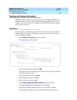 Page 473DEFINITY ECS Release 8.2
Administrator’s Guide  555-233-506  Issue 1
April 2000
Collecting billing information 
449 Viewing call charge information 
16
Viewing call charge information
DEFINITY ECS provides two ways for you to view call-charge information: on a 
telephone display or as part of the Call Detail Recording (CDR) report. From a 
display, users can see the cost of an outgoing call, both while the call is in progress 
and at the end of the call.
Instructions
In this example, we administer...