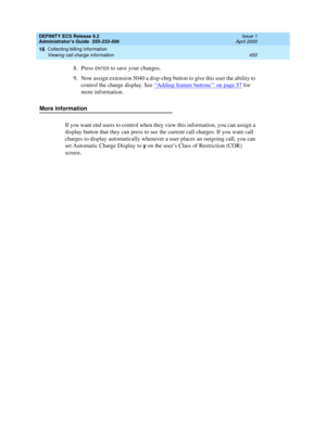 Page 474DEFINITY ECS Release 8.2
Administrator’s Guide  555-233-506  Issue 1
April 2000
Collecting billing information 
450 Viewing call charge information 
16
8. Press ENTER to save your changes. 
9. Now assign extension 5040 a disp-chrg button to give this user the ability to 
control the charge display. See ‘‘
Adding feature buttons’’ on page 57 for 
more information. 
More information
If you want end users to control when they view this information, you can assign a 
display button that they can press to see...