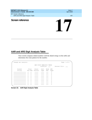 Page 475Screen reference 
451 AAR and ARS Digit Analysis Table 
17
DEFINITY ECS Release 8.2
Administrator’s Guide  555-233-506  Issue 1
April 2000
17
Screen reference
AAR and ARS Digit Analysis Table
Your switch compares dialed numbers with the dialed strings on this table and 
determines the route pattern for the number.
Screen 22. AAR Digit Analysis Table
change aar analysis Page 1 of X
AAR DIGIT ANALYSIS TABLE
Location: ___  Percent Full:  ___
Dialed       Total   Route  Call  Node  ANI
     String  Min Max...