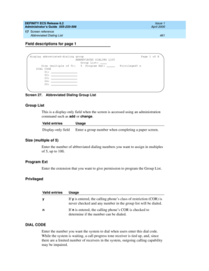 Page 485DEFINITY ECS Release 8.2
Administrator’s Guide  555-233-506  Issue 1
April 2000
Screen reference 
461 Abbreviated Dialing List 
17
Field descriptions for page 1
Screen 27. Abbreviated Dialing Group List 
Group List
This is a display-only field when the screen is accessed using an administration 
command such as 
add or change.
Size (multiple of 5)
Enter the number of abbreviated dialing numbers you want to assign in multiples 
of 5, up to 100.
Program Ext
Enter the extension that you want to give...